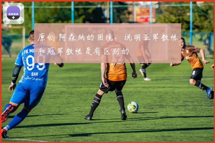 原创 阿森纳的困境，说明亚军教练和冠军教练是有区别的