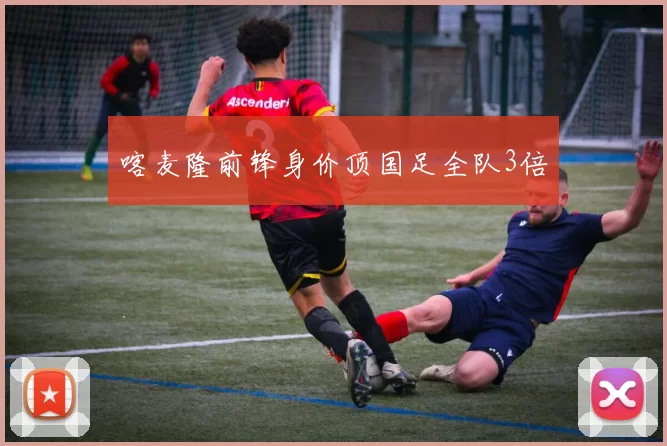 喀麦隆前锋身价顶国足全队3倍