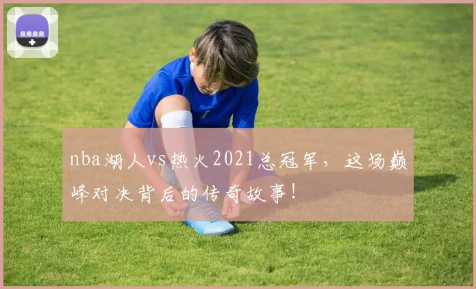 nba湖人vs热火2021总冠军，这场巅峰对决背后的传奇故事！