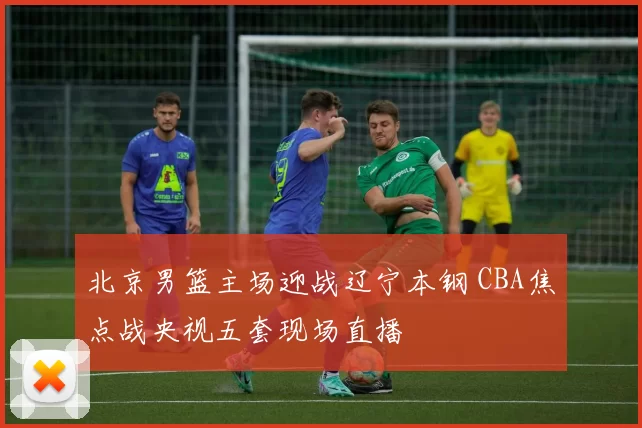 北京男篮主场迎战辽宁本钢 CBA焦点战央视五套现场直播