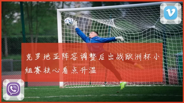 克罗地亚阵容调整后出战欧洲杯小组赛核心看点升温