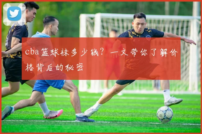 cba篮球袜多少钱？一文带你了解价格背后的秘密