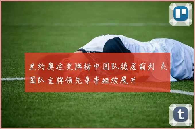 里约奥运奖牌榜中国队稳居前列 美国队金牌领先争夺继续展开