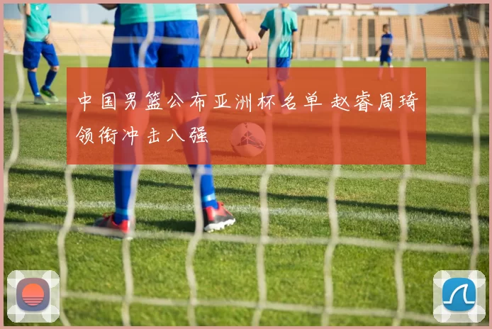 中国男篮公布亚洲杯名单 赵睿周琦领衔冲击八强