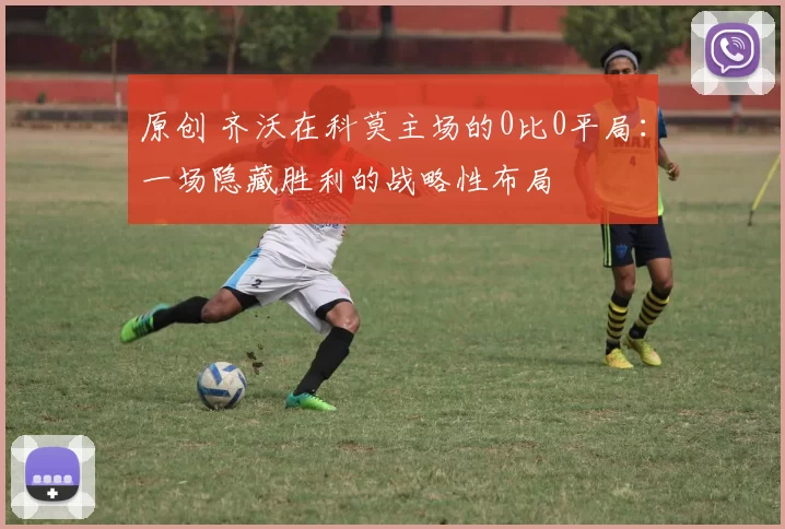 原创 齐沃在科莫主场的0比0平局：一场隐藏胜利的战略性布局