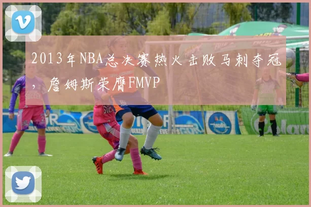 2013年NBA总决赛热火击败马刺夺冠，詹姆斯荣膺FMVP