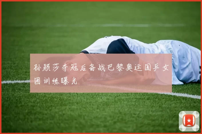 孙颖莎夺冠后备战巴黎奥运国乒女团训练曝光