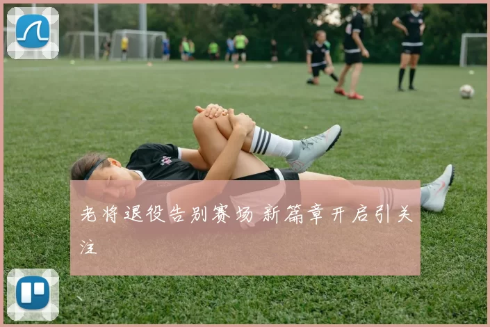 老将退役告别赛场 新篇章开启引关注