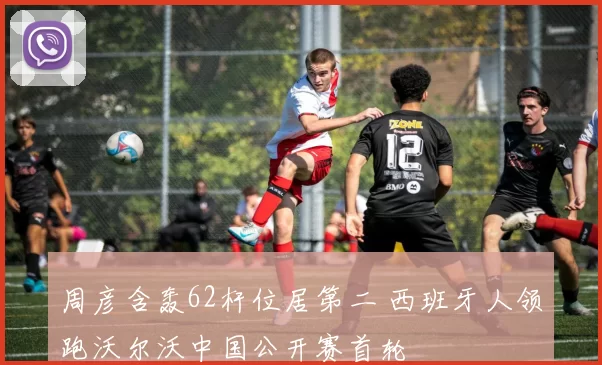 周彦含轰62杆位居第二 西班牙人领跑沃尔沃中国公开赛首轮