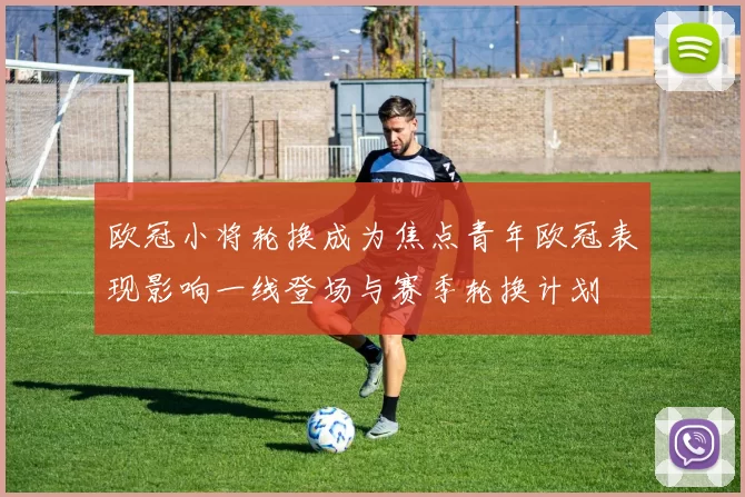 欧冠小将轮换成为焦点青年欧冠表现影响一线登场与赛季轮换计划