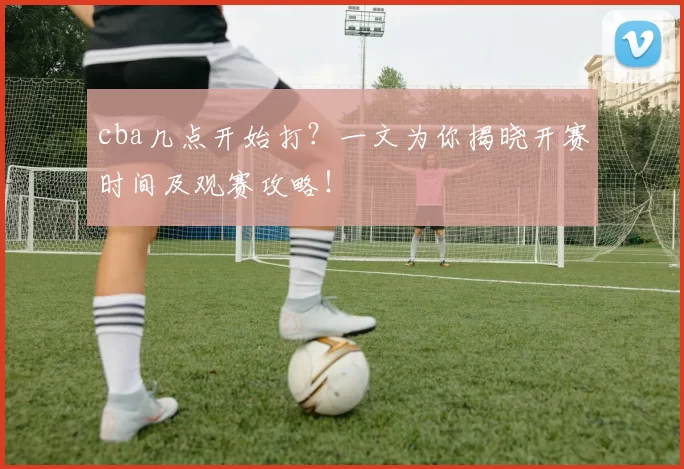 cba几点开始打？一文为你揭晓开赛时间及观赛攻略！