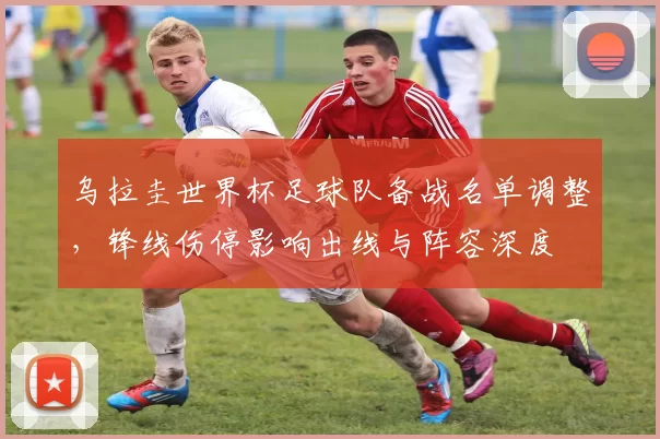 乌拉圭世界杯足球队备战名单调整，锋线伤停影响出线与阵容深度