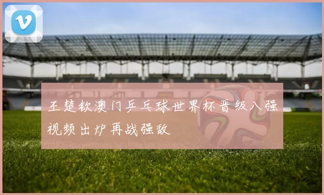 王楚钦澳门乒乓球世界杯晋级八强视频出炉再战强敌