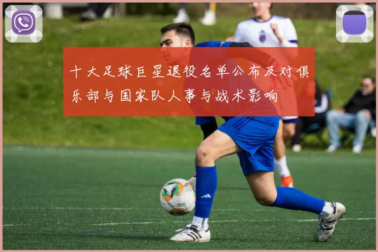 十大足球巨星退役名单公布及对俱乐部与国家队人事与战术影响