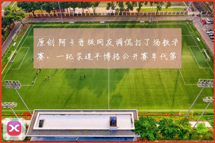 原创 阿卡晋级网友调侃打了场教学赛，一纪录追平博格公开赛年代第一