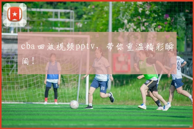 cba回放视频pptv，带你重温精彩瞬间！