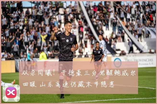 双杀同曦！于德豪三分觉醒鲍威尔回暖 山东高速仍藏末节隐患