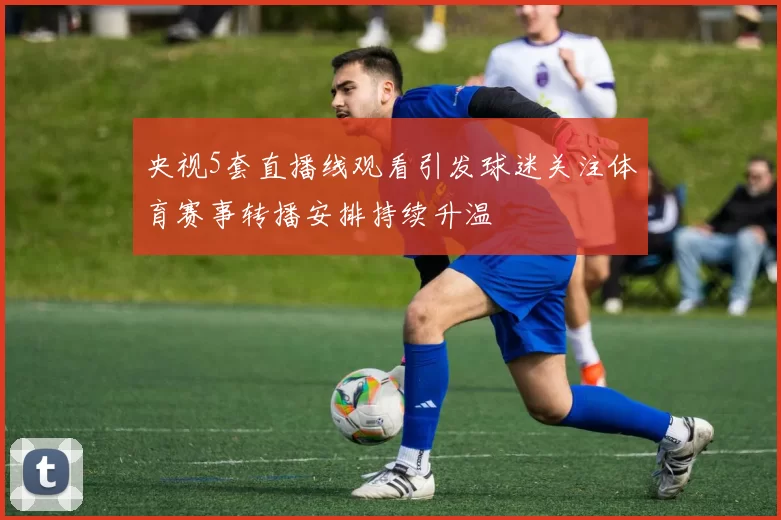 央视5套直播线观看引发球迷关注体育赛事转播安排持续升温