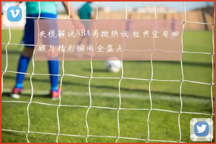 央视解说NBA再掀热议 经典金句回顾与精彩瞬间全盘点