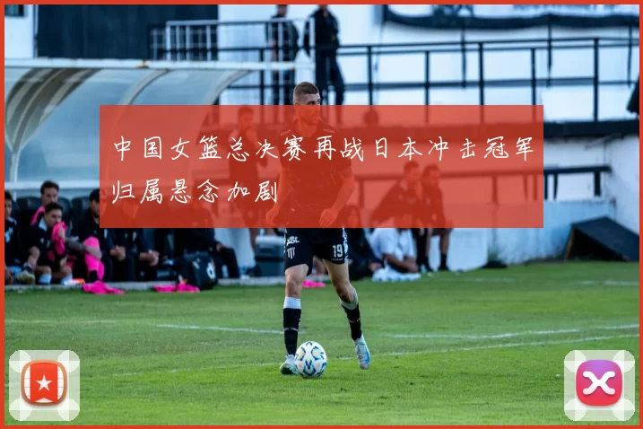 中国女篮总决赛再战日本冲击冠军归属悬念加剧