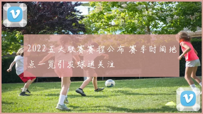 2022五大联赛赛程公布 赛季时间地点一览引发球迷关注