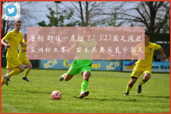 原创 邵佳一危险了！U23国足闯进亚洲杯决赛，安东尼奥或直升国足主帅