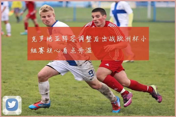 克罗地亚阵容调整后出战欧洲杯小组赛核心看点升温