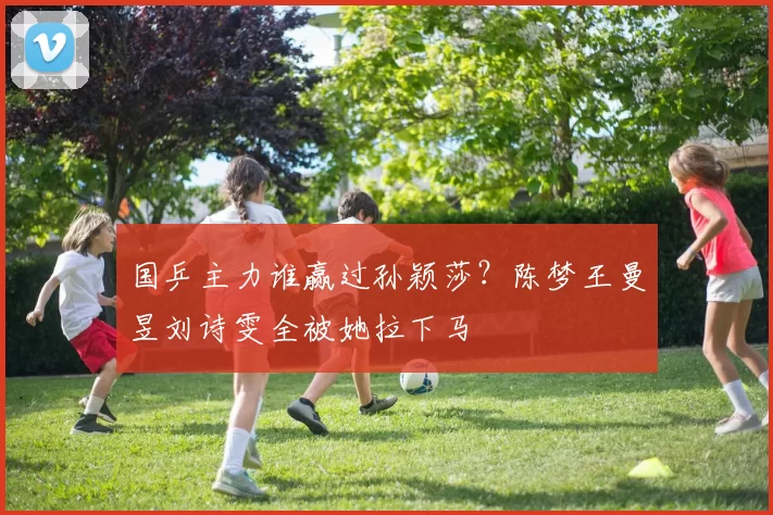 国乒主力谁赢过孙颖莎？陈梦王曼昱刘诗雯全被她拉下马