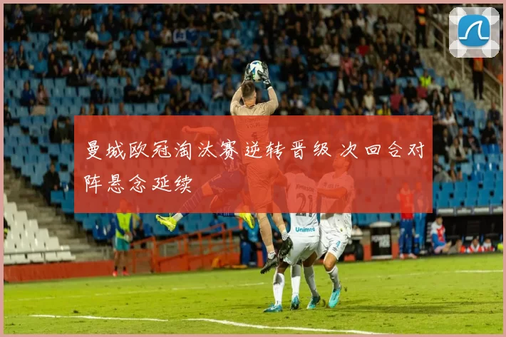 曼城欧冠淘汰赛逆转晋级 次回合对阵悬念延续