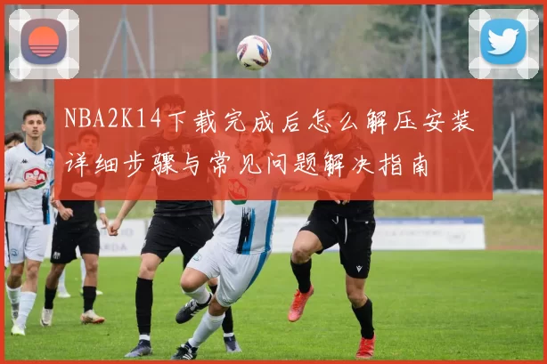 NBA2K14下载完成后怎么解压安装 详细步骤与常见问题解决指南