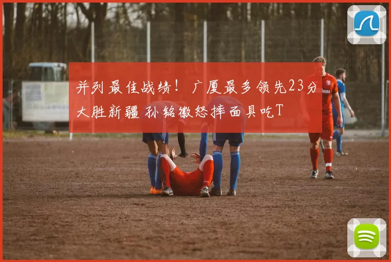 并列最佳战绩！广厦最多领先23分大胜新疆 孙铭徽怒摔面具吃T