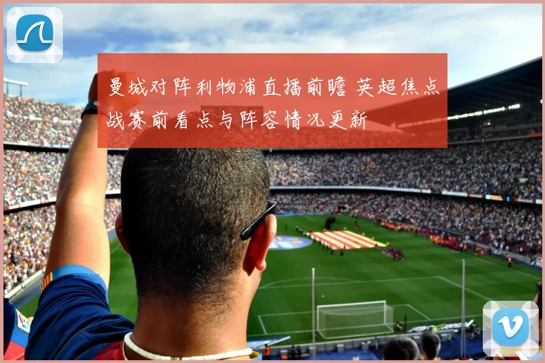 曼城对阵利物浦直播前瞻 英超焦点战赛前看点与阵容情况更新