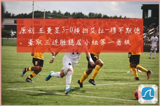 原创 王曼昱3-0横扫艾拉-穆罕默德，豪取三连胜稳居小组第一晋级