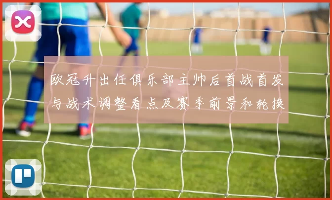 欧冠升出任俱乐部主帅后首战首发与战术调整看点及赛季前景和轮换影响