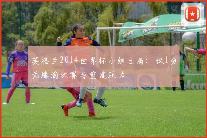 英格兰2014世界杯小组出局：仅1分无缘淘汰赛与重建压力