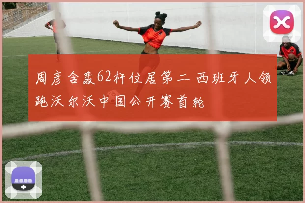 周彦含轰62杆位居第二 西班牙人领跑沃尔沃中国公开赛首轮