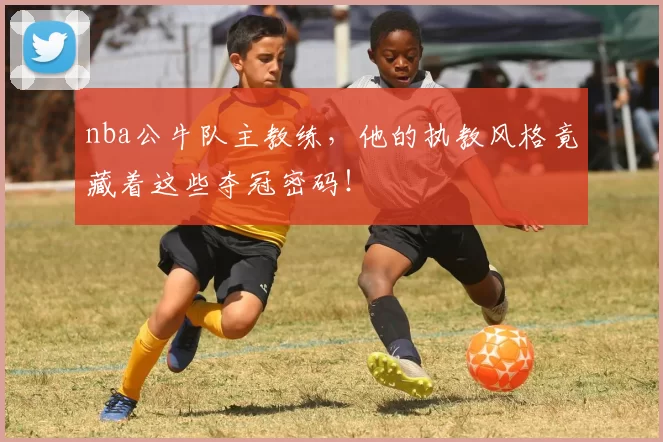 nba公牛队主教练，他的执教风格竟藏着这些夺冠密码！