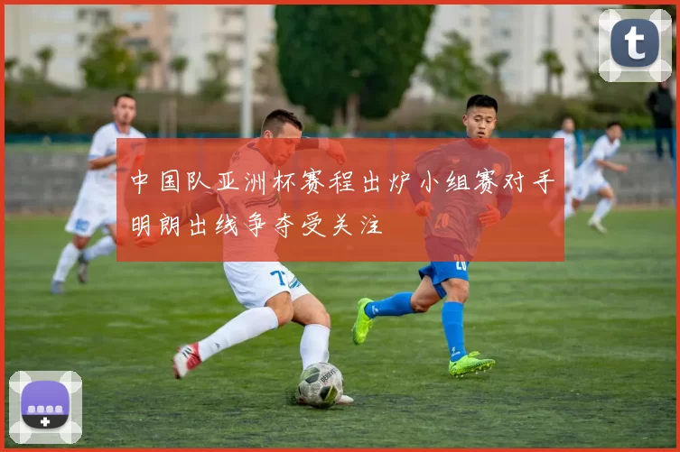 中国队亚洲杯赛程出炉小组赛对手明朗出线争夺受关注