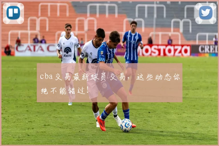 cba交易最新球员交易,这些动态你绝不能错过!