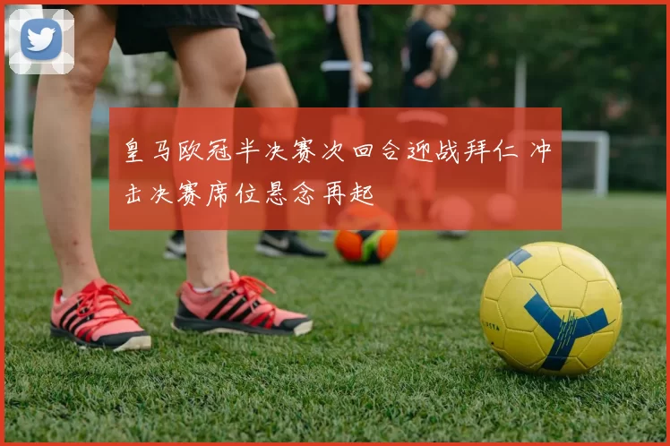 皇马欧冠半决赛次回合迎战拜仁 冲击决赛席位悬念再起