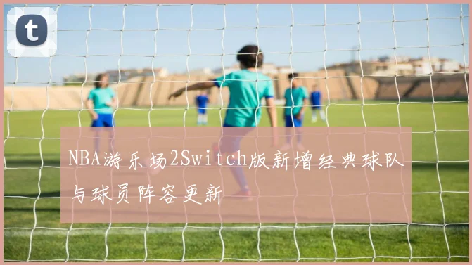 NBA游乐场2Switch版新增经典球队与球员阵容更新