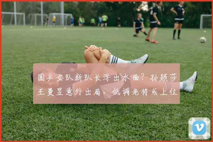 国乒女队新队长浮出水面?孙颖莎王曼昱意外出局,低调老将或上位